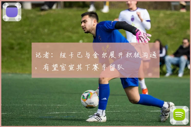 记者：纽卡已与舍尔展开积极沟通，有望官宣其下赛季留队