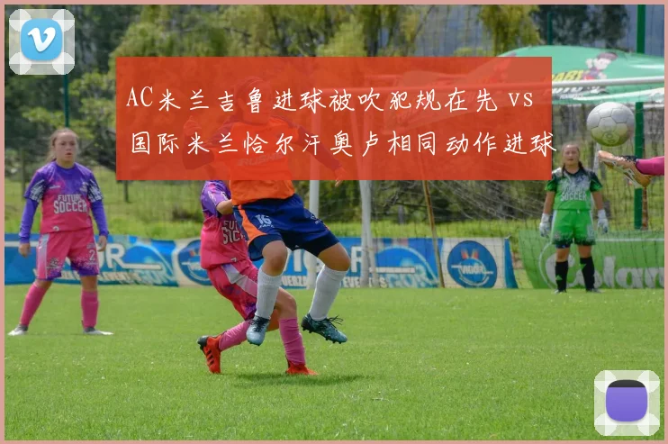 AC米兰吉鲁进球被吹犯规在先 vs 国际米兰恰尔汗奥卢相同动作进球有效：米兰德比双标判罚