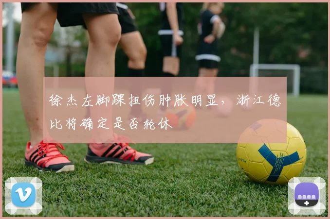 徐杰左脚踝扭伤肿胀明显，浙江德比将确定是否轮休