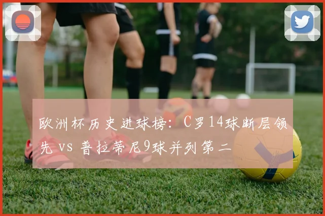欧洲杯历史进球榜：C罗14球断层领先 vs 普拉蒂尼9球并列第二