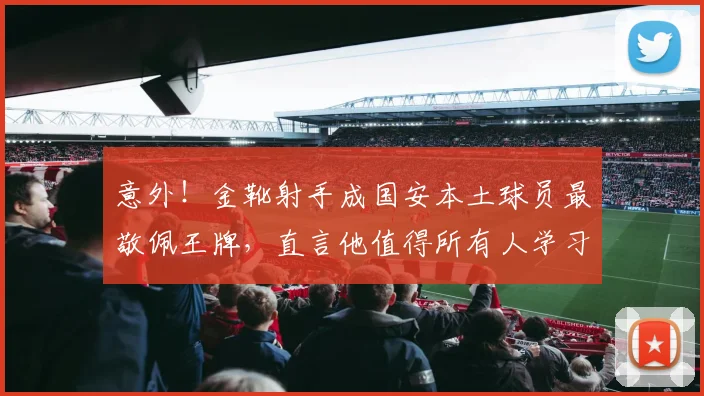 意外！金靴射手成国安本土球员最敬佩王牌，直言他值得所有人学习