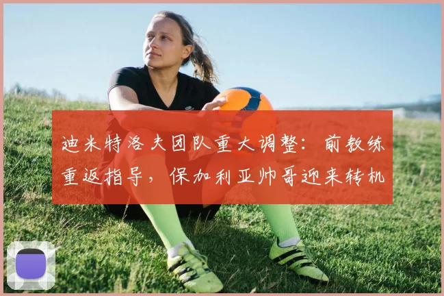 迪米特洛夫团队重大调整:前教练重返指导,保加利亚帅哥迎来转机?